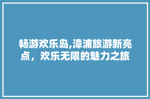 畅游欢乐岛,漳浦旅游新亮点，欢乐无限的魅力之旅