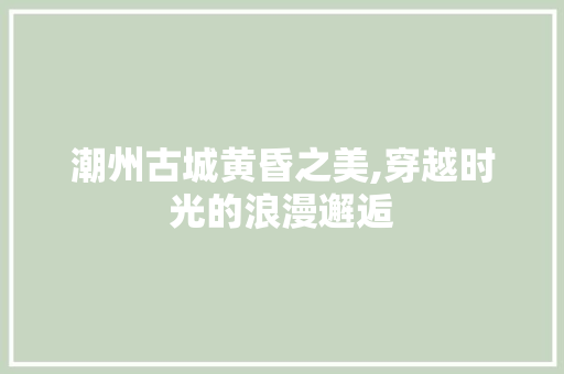 潮州古城黄昏之美,穿越时光的浪漫邂逅