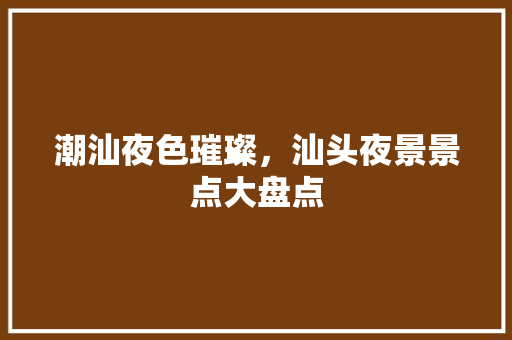 潮汕夜色璀璨，汕头夜景景点大盘点