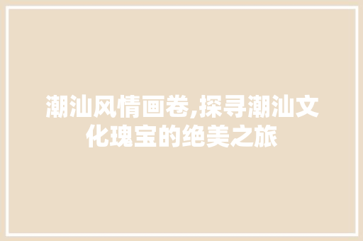 潮汕风情画卷,探寻潮汕文化瑰宝的绝美之旅  第1张