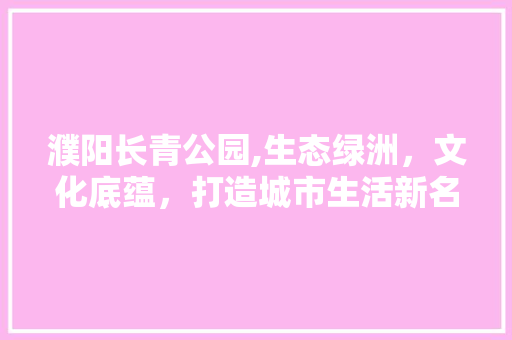 濮阳长青公园,生态绿洲，文化底蕴，打造城市生活新名片