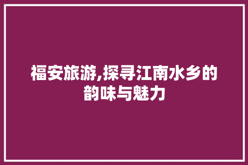 福安旅游,探寻江南水乡的韵味与魅力