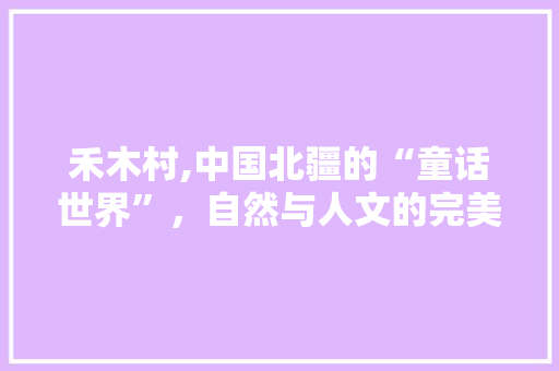 禾木村,中国北疆的“童话世界”，自然与人文的完美融合