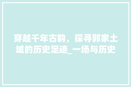 穿越千年古韵，探寻郭家土城的历史足迹_一场与历史的深情邂逅  第1张