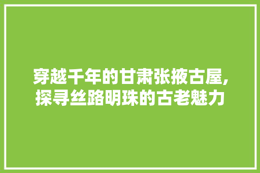 穿越千年的甘肃张掖古屋,探寻丝路明珠的古老魅力
