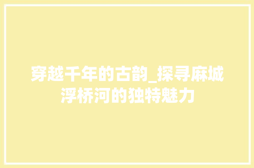 穿越千年的古韵_探寻麻城浮桥河的独特魅力