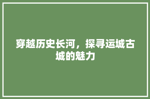 穿越历史长河，探寻运城古城的魅力