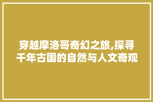 穿越摩洛哥奇幻之旅,探寻千年古国的自然与人文奇观
