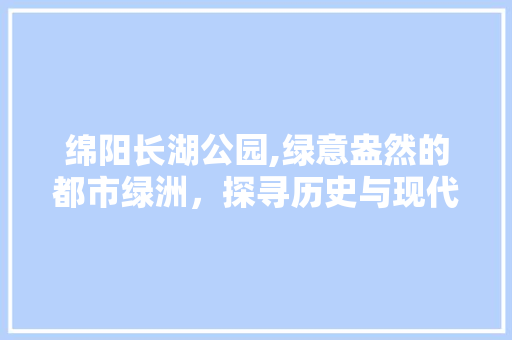 绵阳长湖公园,绿意盎然的都市绿洲，探寻历史与现代的交融之美