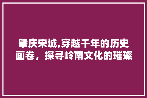 肇庆宋城,穿越千年的历史画卷，探寻岭南文化的璀璨明珠