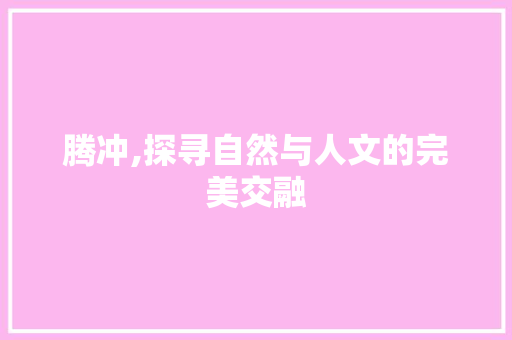 腾冲,探寻自然与人文的完美交融