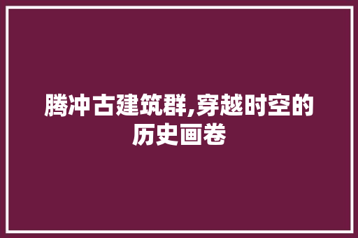 腾冲古建筑群,穿越时空的历史画卷