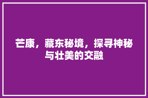 芒康，藏东秘境，探寻神秘与壮美的交融