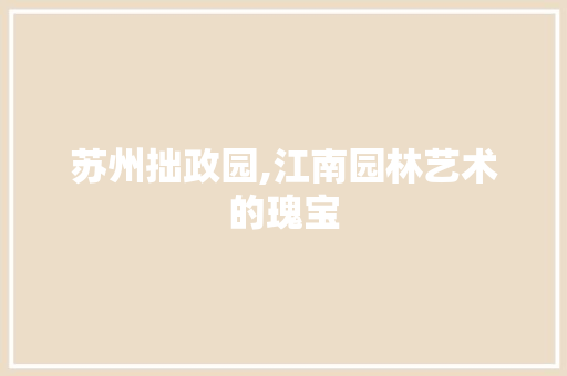 苏州拙政园,江南园林艺术的瑰宝
