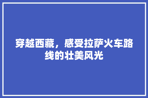 穿越西藏，感受拉萨火车路线的壮美风光