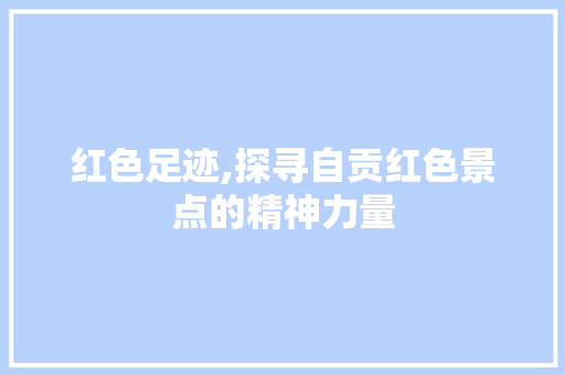 红色足迹,探寻自贡红色景点的精神力量