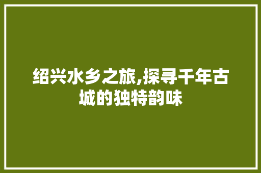 绍兴水乡之旅,探寻千年古城的独特韵味