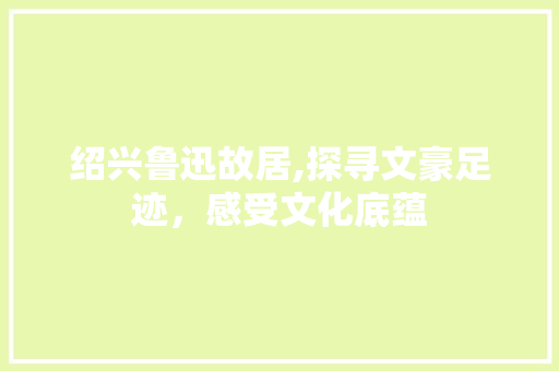 绍兴鲁迅故居,探寻文豪足迹，感受文化底蕴