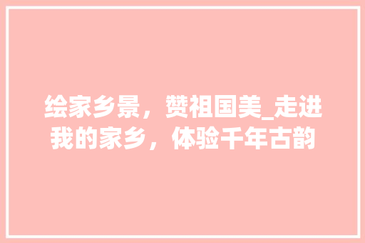 绘家乡景，赞祖国美_走进我的家乡，体验千年古韵