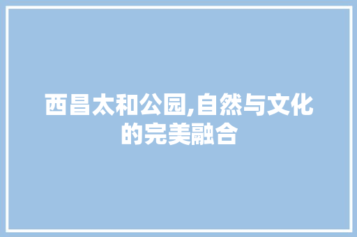西昌太和公园,自然与文化的完美融合