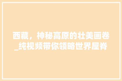 西藏，神秘高原的壮美画卷_纯视频带你领略世界屋脊的魅力