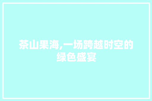 茶山果海,一场跨越时空的绿色盛宴