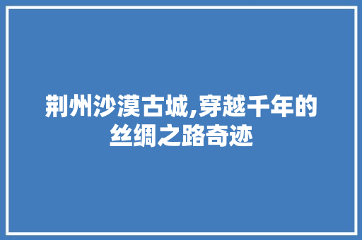 荆州沙漠古城,穿越千年的丝绸之路奇迹