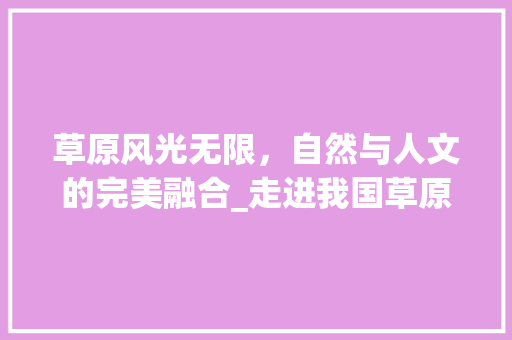 草原风光无限，自然与人文的完美融合_走进我国草原旅游胜地