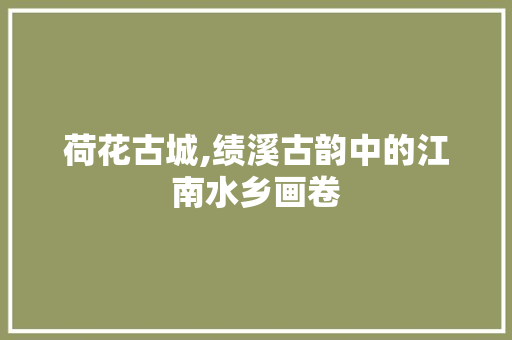 荷花古城,绩溪古韵中的江南水乡画卷