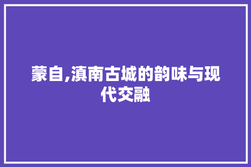 蒙自,滇南古城的韵味与现代交融