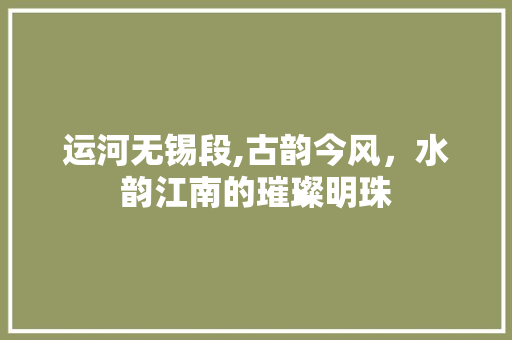 运河无锡段,古韵今风，水韵江南的璀璨明珠