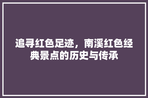追寻红色足迹，南溪红色经典景点的历史与传承