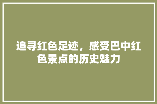 追寻红色足迹，感受巴中红色景点的历史魅力