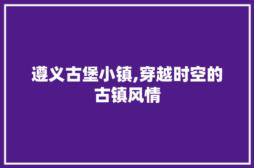 遵义古堡小镇,穿越时空的古镇风情