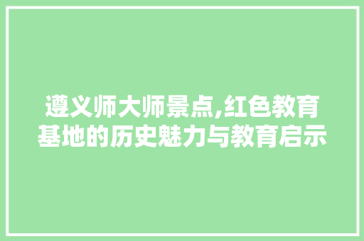 遵义师大师景点,红色教育基地的历史魅力与教育启示