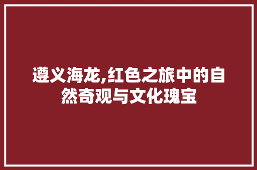 遵义海龙,红色之旅中的自然奇观与文化瑰宝