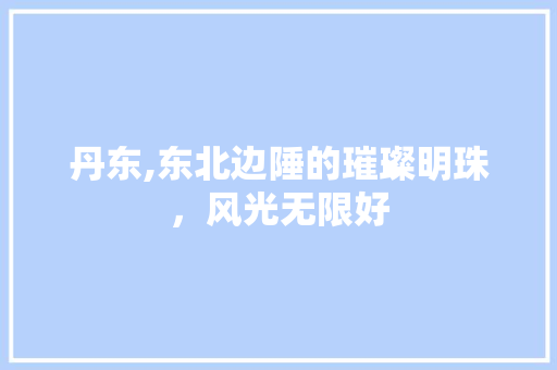 丹东,东北边陲的璀璨明珠，风光无限好