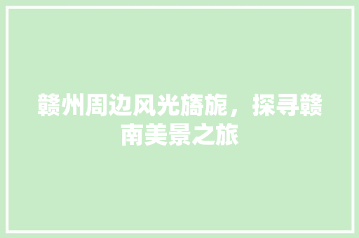 赣州周边风光旖旎，探寻赣南美景之旅