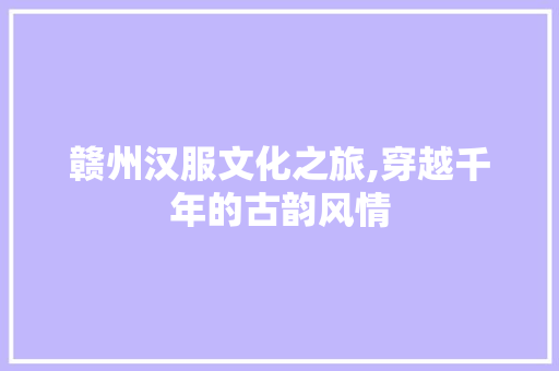 赣州汉服文化之旅,穿越千年的古韵风情