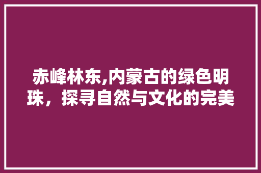 赤峰林东,内蒙古的绿色明珠，探寻自然与文化的完美交融