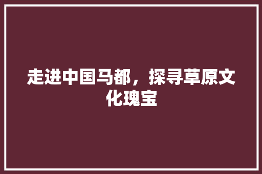 走进中国马都，探寻草原文化瑰宝  第1张