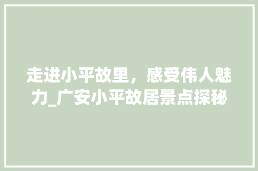 走进小平故里，感受伟人魅力_广安小平故居景点探秘