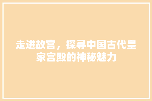 走进故宫，探寻中国古代皇家宫殿的神秘魅力