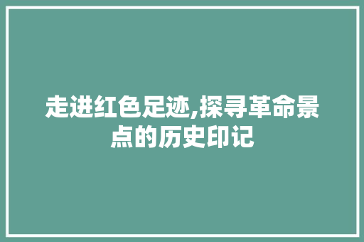 走进红色足迹,探寻革命景点的历史印记