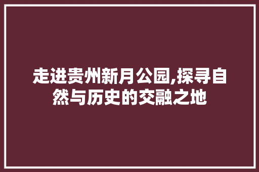 走进贵州新月公园,探寻自然与历史的交融之地
