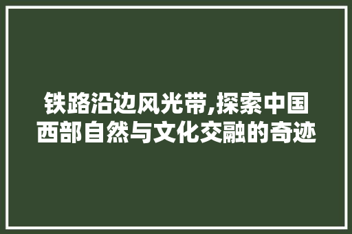铁路沿边风光带,探索中国西部自然与文化交融的奇迹