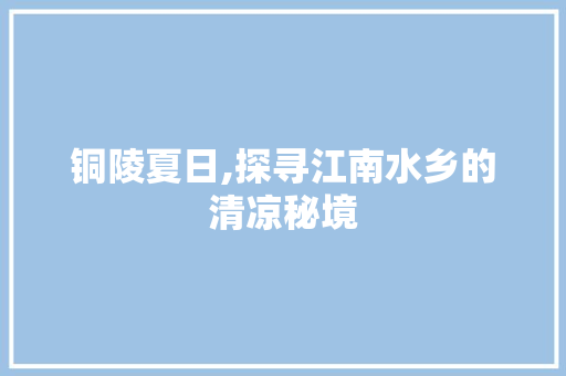 铜陵夏日,探寻江南水乡的清凉秘境