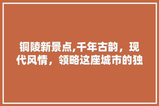 铜陵新景点,千年古韵，现代风情，领略这座城市的独特魅力