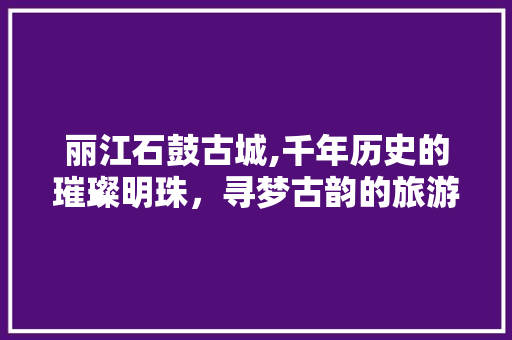 丽江石鼓古城,千年历史的璀璨明珠，寻梦古韵的旅游胜地