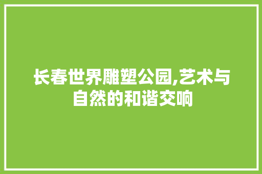长春世界雕塑公园,艺术与自然的和谐交响